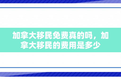 加拿大移民免费真的吗，加拿大移民的费用是多少