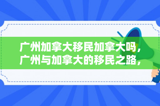 广州加拿大移民加拿大吗，广州与加拿大的移民之路，探寻移民加拿大的可能性与机遇