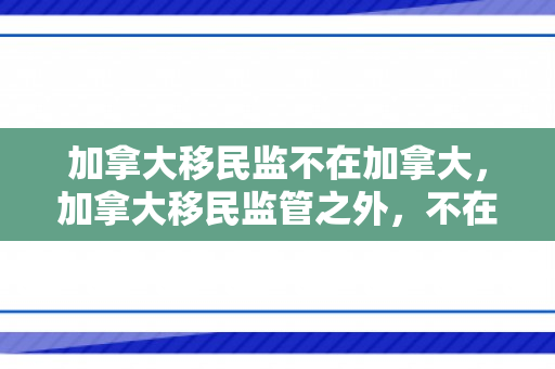 加拿大移民监不在加拿大，加拿大移民监管之外，不在加拿大的探索与挑战