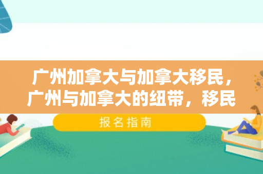 广州加拿大与加拿大移民，广州与加拿大的纽带，移民故事与前景展望