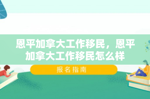 恩平加拿大工作移民，恩平加拿大工作移民怎么样