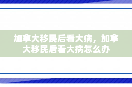 加拿大移民后看大病，加拿大移民后看大病怎么办