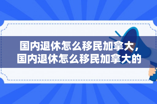 国内退休怎么移民加拿大，国内退休怎么移民加拿大的