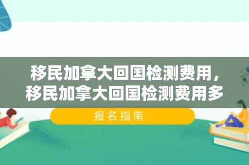 移民加拿大回国检测费用，移民加拿大回国检测费用多少