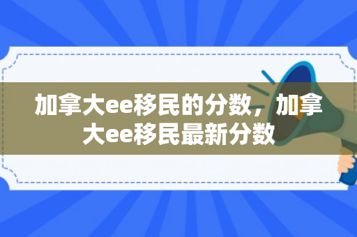 加拿大ee移民的分数，加拿大ee移民最新分数