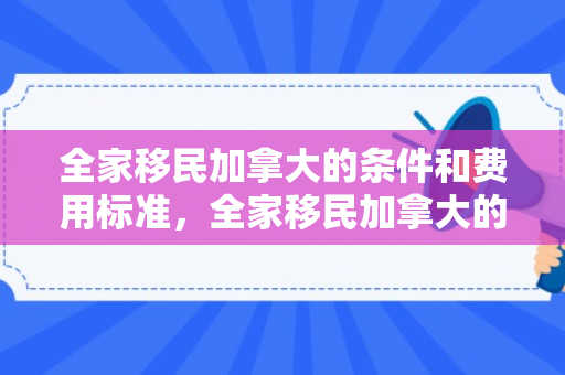 全家移民加拿大的条件和费用标准，全家移民加拿大的条件和费用标准是多少