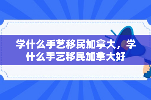 学什么手艺移民加拿大，学什么手艺移民加拿大好
