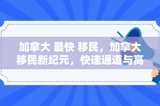加拿大 最快 移民，加拿大移民新纪元，快速通道与高效移民之路