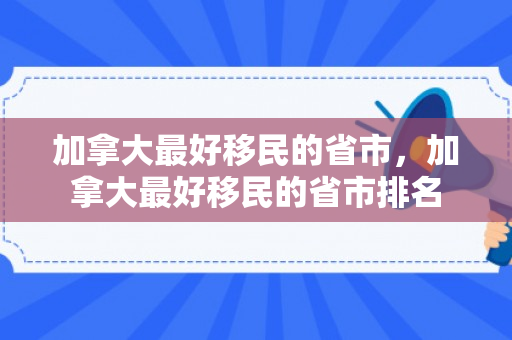 加拿大最好移民的省市，加拿大最好移民的省市排名