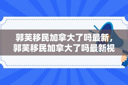 郭芙移民加拿大了吗最新，郭芙移民加拿大了吗最新视频