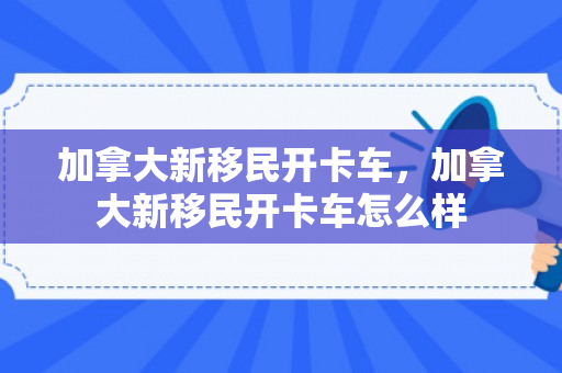 加拿大新移民开卡车，加拿大新移民开卡车怎么样