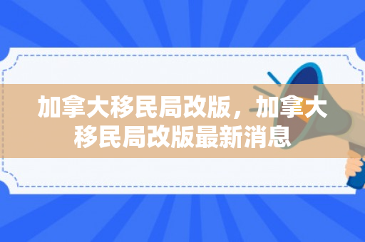 加拿大移民局改版，加拿大移民局改版最新消息