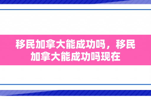 移民加拿大能成功吗，移民加拿大能成功吗现在