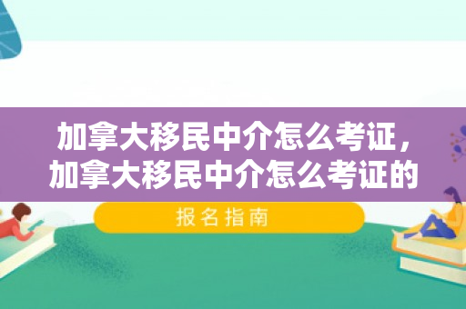 加拿大移民中介怎么考证，加拿大移民中介怎么考证的