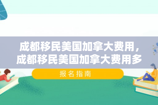成都移民美国加拿大费用，成都移民美国加拿大费用多少