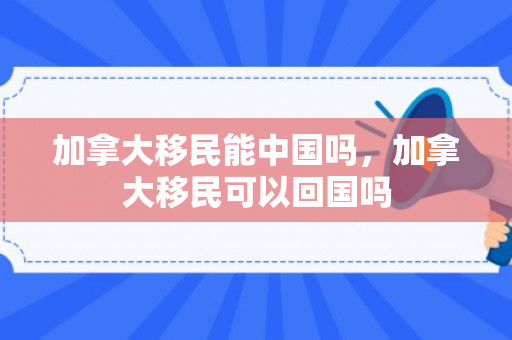 加拿大移民能中国吗，加拿大移民可以回国吗