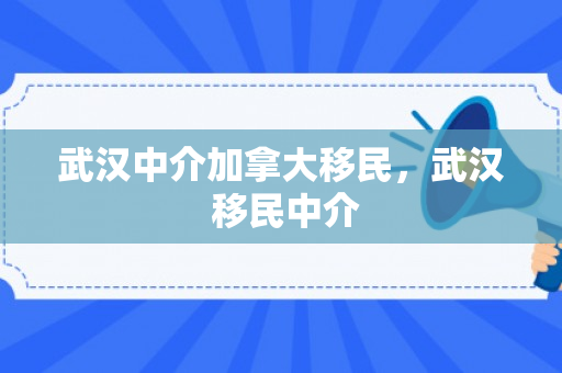 武汉中介加拿大移民，武汉 移民中介