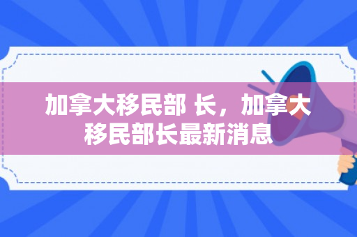 加拿大移民部 长，加拿大移民部长最新消息