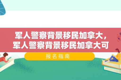 军人警察背景移民加拿大，军人警察背景移民加拿大可以吗