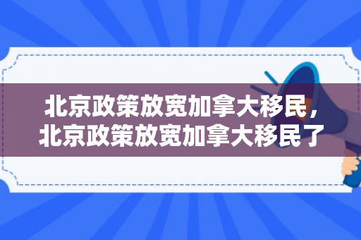 北京政策放宽加拿大移民，北京政策放宽加拿大移民了吗