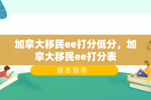 加拿大移民ee打分低分，加拿大移民ee打分表
