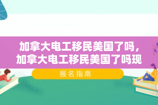 加拿大电工移民美国了吗，加拿大电工移民美国了吗现在