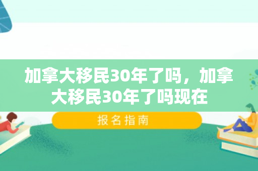 加拿大移民30年了吗，加拿大移民30年了吗现在
