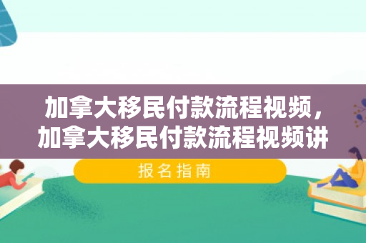 加拿大移民付款流程视频，加拿大移民付款流程视频讲解