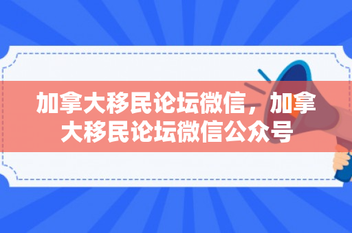加拿大移民论坛微信，加拿大移民论坛微信公众号