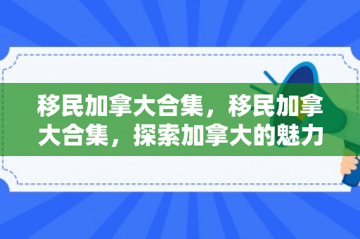 移民加拿大合集，移民加拿大合集，探索加拿大的魅力与机遇