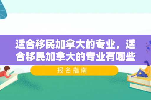 适合移民加拿大的专业，适合移民加拿大的专业有哪些