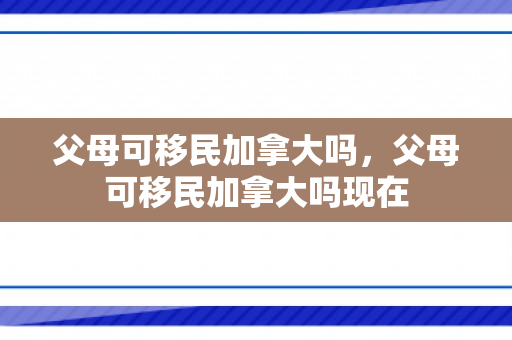 父母可移民加拿大吗，父母可移民加拿大吗现在