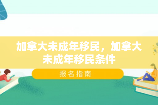 加拿大未成年移民，加拿大未成年移民条件