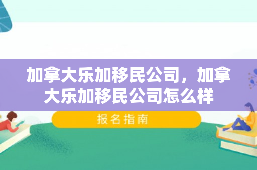 加拿大乐加移民公司，加拿大乐加移民公司怎么样