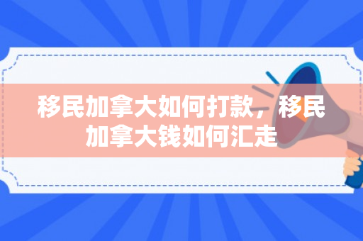 移民加拿大如何打款，移民加拿大钱如何汇走