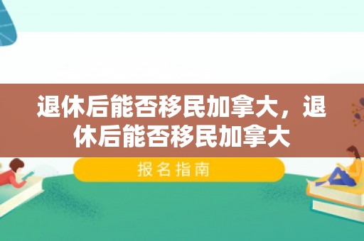 退休后能否移民加拿大，退休后能否移民加拿大