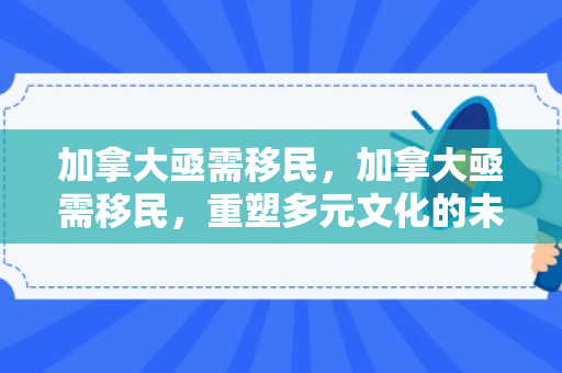 加拿大亟需移民，加拿大亟需移民，重塑多元文化的未来之路