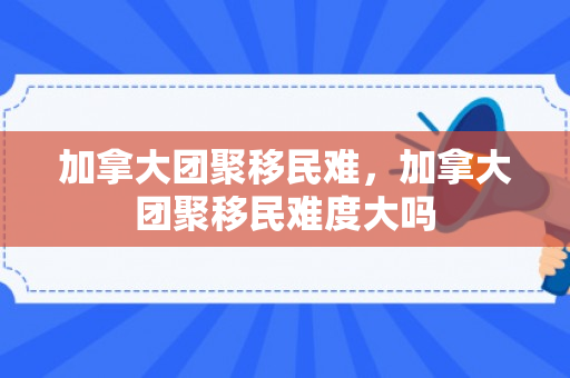 加拿大团聚移民难，加拿大团聚移民难度大吗