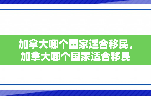 加拿大哪个国家适合移民，加拿大哪个国家适合移民