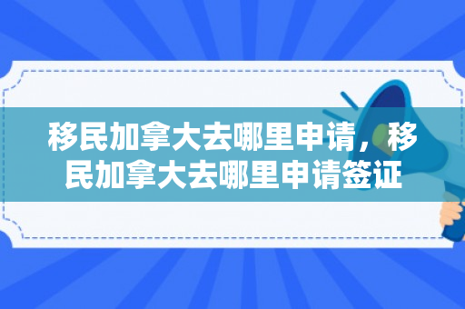 移民加拿大去哪里申请，移民加拿大去哪里申请签证
