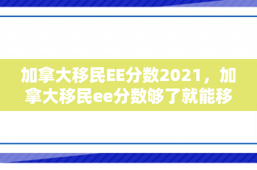 加拿大移民EE分数2021，加拿大移民ee分数够了就能移民吗
