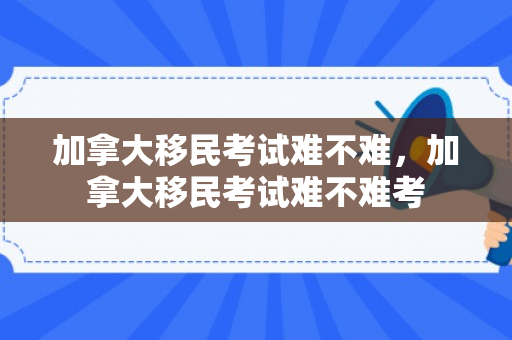 加拿大移民考试难不难，加拿大移民考试难不难考