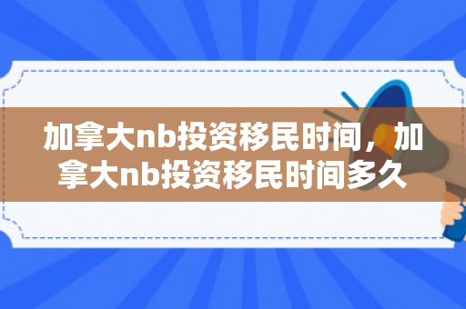 加拿大nb投资移民时间，加拿大nb投资移民时间多久