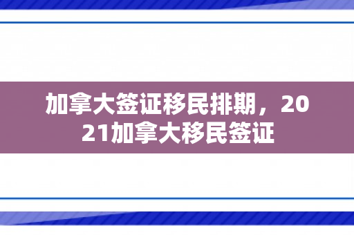 加拿大签证移民排期，2021加拿大移民签证