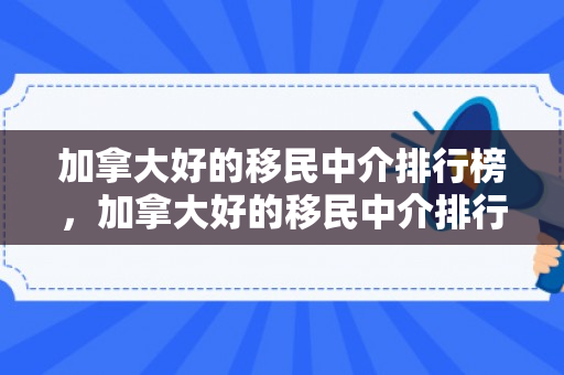 加拿大好的移民中介排行榜，加拿大好的移民中介排行榜前十名