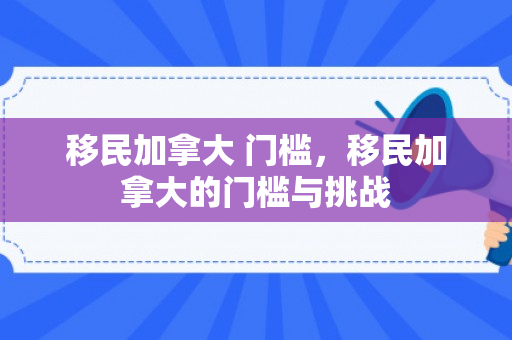 移民加拿大 门槛，移民加拿大的门槛与挑战