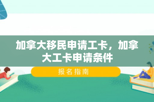 加拿大移民申请工卡，加拿大工卡申请条件