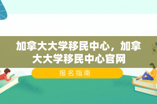 加拿大大学移民中心，加拿大大学移民中心官网