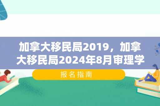 加拿大移民局2019，加拿大移民局2024年8月审理学生签证的情况