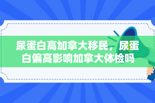 尿蛋白高加拿大移民，尿蛋白偏高影响加拿大体检吗